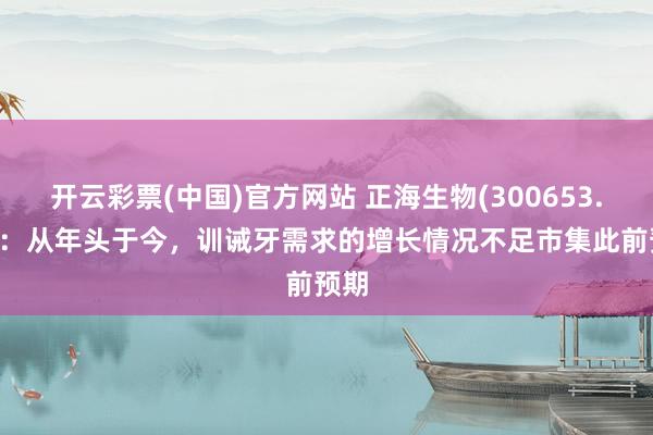 开云彩票(中国)官方网站 正海生物(300653.SZ)：从年头于今，训诫牙需求的增长情况不足市集此前预期