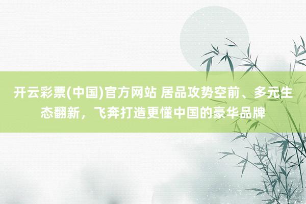 开云彩票(中国)官方网站 居品攻势空前、多元生态翻新，飞奔打造更懂中国的豪华品牌