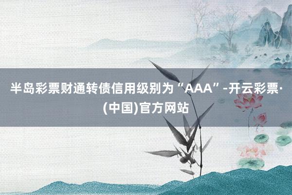 半岛彩票财通转债信用级别为“AAA”-开云彩票·(中国)官方网站