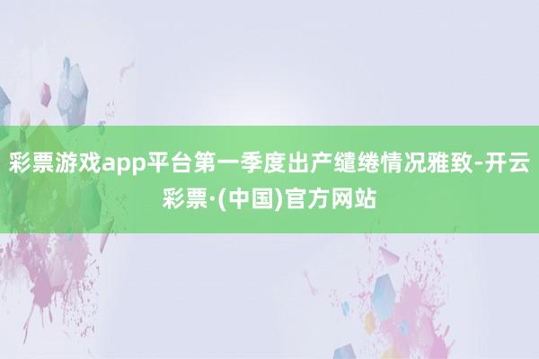 彩票游戏app平台第一季度出产缱绻情况雅致-开云彩票·(中国)官方网站