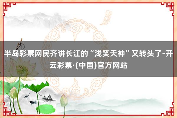 半岛彩票网民齐讲长江的“浅笑天神”又转头了-开云彩票·(中国)官方网站
