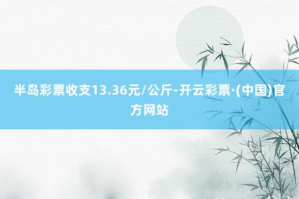 半岛彩票收支13.36元/公斤-开云彩票·(中国)官方网站