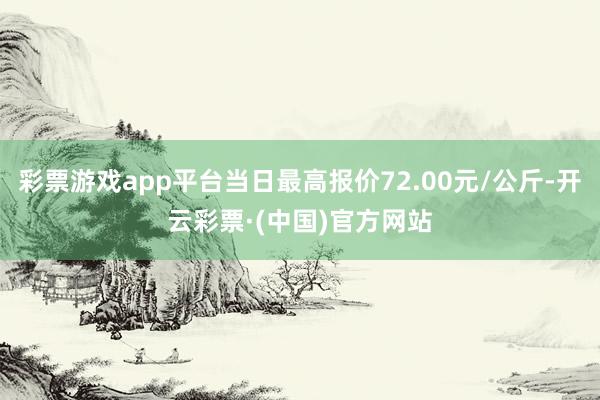 彩票游戏app平台当日最高报价72.00元/公斤-开云彩票·(中国)官方网站