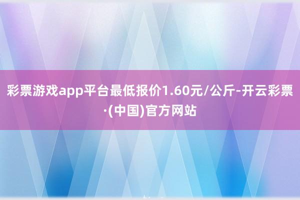 彩票游戏app平台最低报价1.60元/公斤-开云彩票·(中国)官方网站