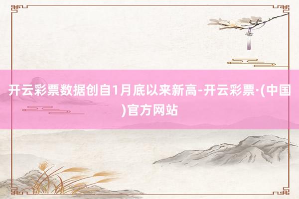 开云彩票数据创自1月底以来新高-开云彩票·(中国)官方网站