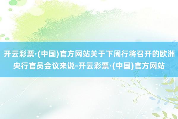 开云彩票·(中国)官方网站关于下周行将召开的欧洲央行官员会议来说-开云彩票·(中国)官方网站