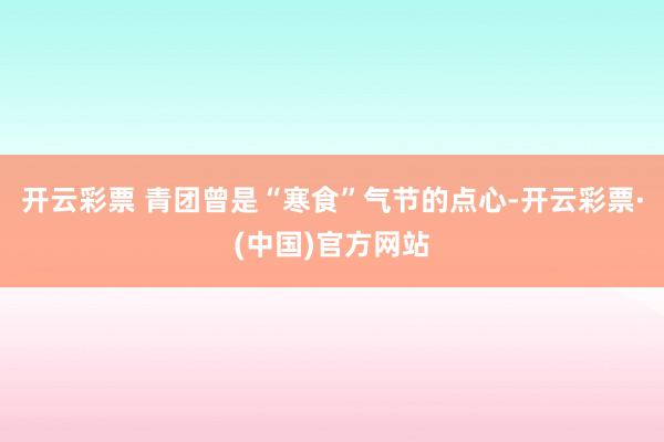 开云彩票 　　青团曾是“寒食”气节的点心-开云彩票·(中国)官方网站
