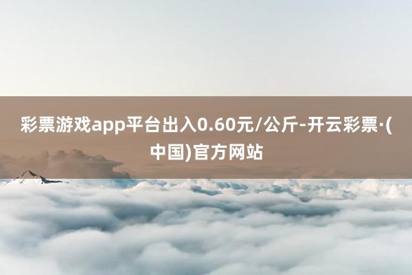 彩票游戏app平台出入0.60元/公斤-开云彩票·(中国)官方网站