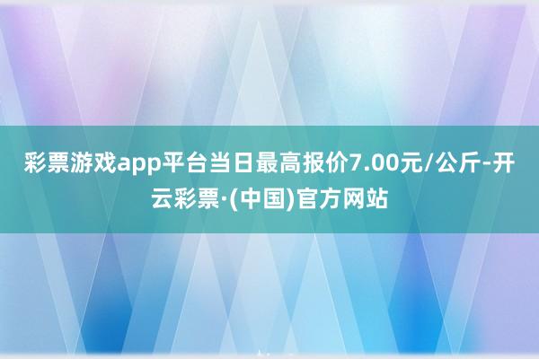 彩票游戏app平台当日最高报价7.00元/公斤-开云彩票·(中国)官方网站