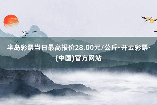 半岛彩票当日最高报价28.00元/公斤-开云彩票·(中国)官方网站