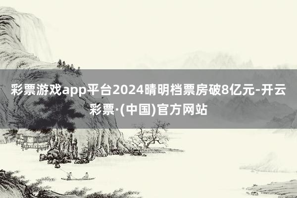 彩票游戏app平台2024晴明档票房破8亿元-开云彩票·(中国)官方网站