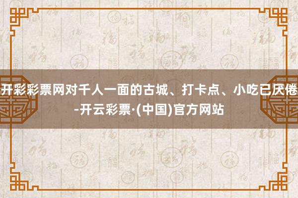 开彩彩票网对千人一面的古城、打卡点、小吃已厌倦-开云彩票·(中国)官方网站