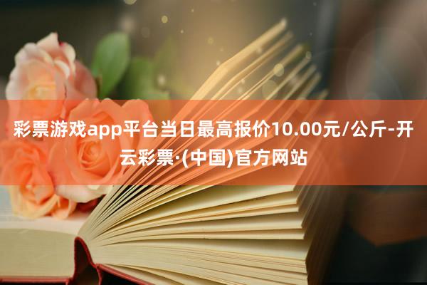 彩票游戏app平台当日最高报价10.00元/公斤-开云彩票·(中国)官方网站