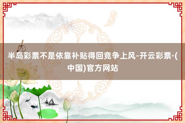 半岛彩票不是依靠补贴得回竞争上风-开云彩票·(中国)官方网站