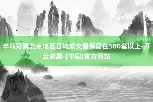 半岛彩票北京地区日均成交量保管在500套以上-开云彩票·(中国)官方网站
