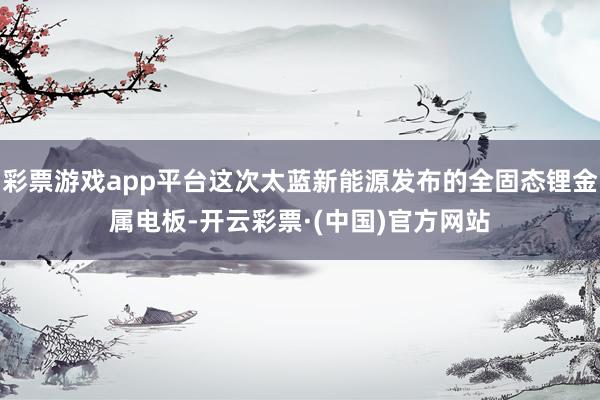 彩票游戏app平台这次太蓝新能源发布的全固态锂金属电板-开云彩票·(中国)官方网站