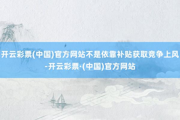 开云彩票(中国)官方网站不是依靠补贴获取竞争上风-开云彩票·(中国)官方网站