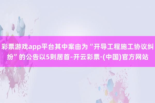彩票游戏app平台其中案由为“开导工程施工协议纠纷”的公告以5则居首-开云彩票·(中国)官方网站