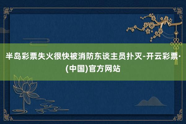 半岛彩票失火很快被消防东谈主员扑灭-开云彩票·(中国)官方网站