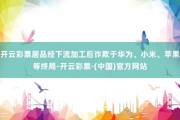 开云彩票居品经下流加工后诈欺于华为、小米、苹果等终局-开云彩票·(中国)官方网站