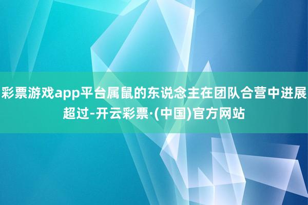 彩票游戏app平台属鼠的东说念主在团队合营中进展超过-开云彩票·(中国)官方网站