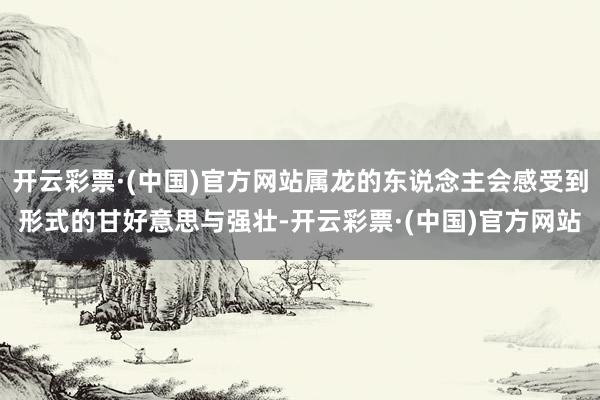 开云彩票·(中国)官方网站属龙的东说念主会感受到形式的甘好意思与强壮-开云彩票·(中国)官方网站
