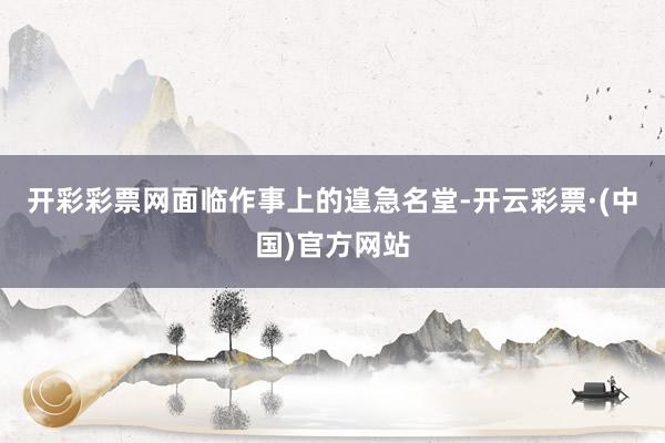 开彩彩票网面临作事上的遑急名堂-开云彩票·(中国)官方网站