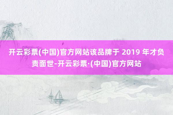 开云彩票(中国)官方网站该品牌于 2019 年才负责面世-开云彩票·(中国)官方网站
