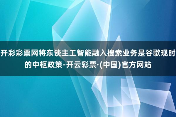 开彩彩票网将东谈主工智能融入搜索业务是谷歌现时的中枢政策-开云彩票·(中国)官方网站