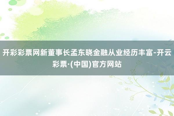 开彩彩票网新董事长孟东晓金融从业经历丰富-开云彩票·(中国)官方网站