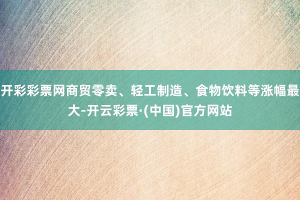 开彩彩票网商贸零卖、轻工制造、食物饮料等涨幅最大-开云彩票·(中国)官方网站