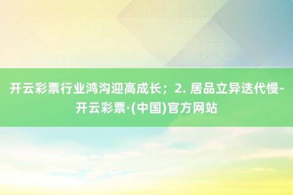 开云彩票行业鸿沟迎高成长；2. 居品立异迭代慢-开云彩票·(中国)官方网站