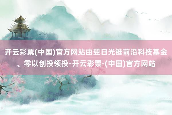 开云彩票(中国)官方网站由翌日光锥前沿科技基金、零以创投领投-开云彩票·(中国)官方网站
