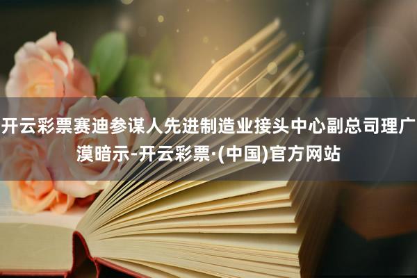 开云彩票赛迪参谋人先进制造业接头中心副总司理广漠暗示-开云彩票·(中国)官方网站