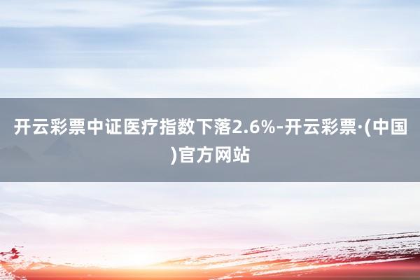 开云彩票中证医疗指数下落2.6%-开云彩票·(中国)官方网站