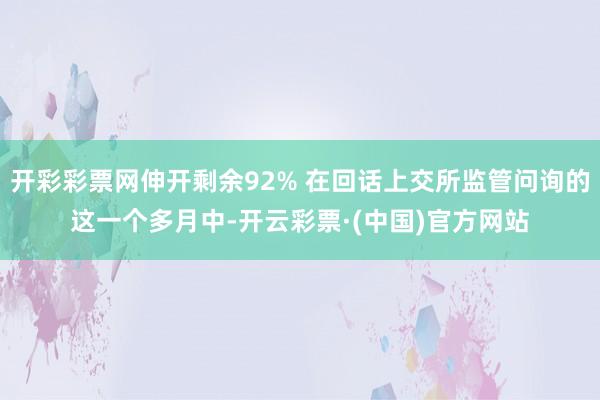开彩彩票网伸开剩余92% 在回话上交所监管问询的这一个多月中-开云彩票·(中国)官方网站