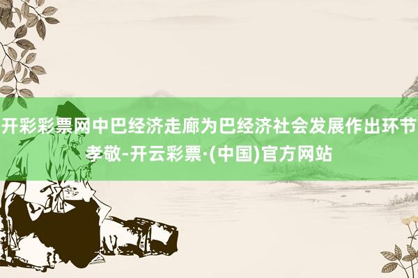 开彩彩票网中巴经济走廊为巴经济社会发展作出环节孝敬-开云彩票·(中国)官方网站