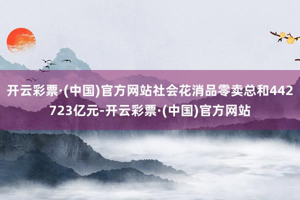 开云彩票·(中国)官方网站社会花消品零卖总和442723亿元-开云彩票·(中国)官方网站