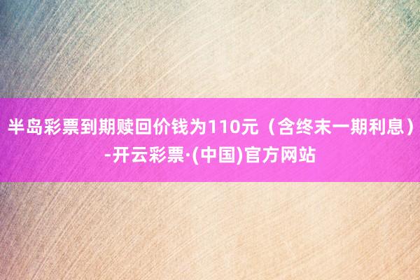 半岛彩票到期赎回价钱为110元（含终末一期利息）-开云彩票·(中国)官方网站