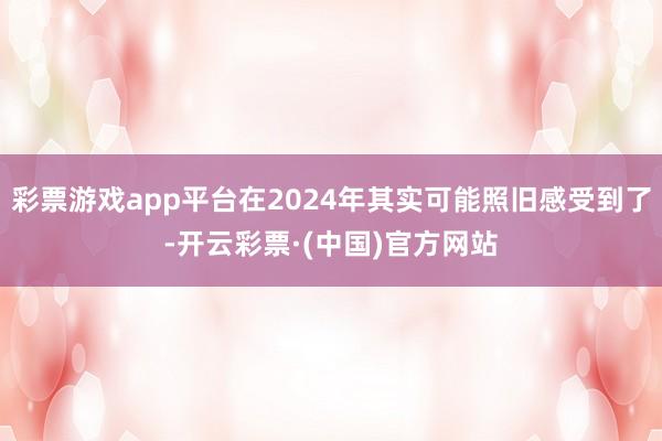 彩票游戏app平台在2024年其实可能照旧感受到了-开云彩票·(中国)官方网站