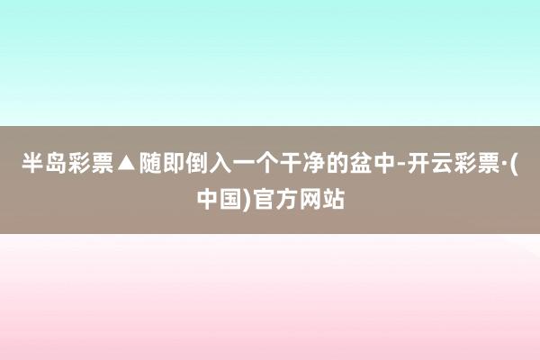 半岛彩票▲随即倒入一个干净的盆中-开云彩票·(中国)官方网站