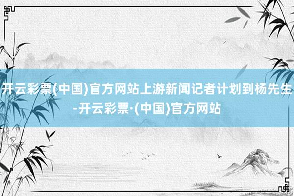 开云彩票(中国)官方网站上游新闻记者计划到杨先生-开云彩票·(中国)官方网站