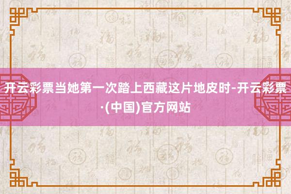 开云彩票当她第一次踏上西藏这片地皮时-开云彩票·(中国)官方网站