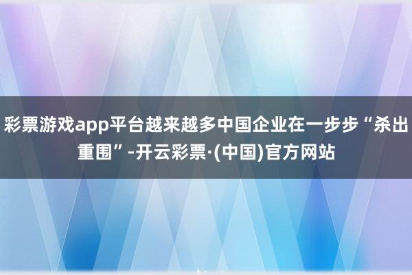 彩票游戏app平台越来越多中国企业在一步步“杀出重围”-开云彩票·(中国)官方网站