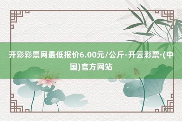 开彩彩票网最低报价6.00元/公斤-开云彩票·(中国)官方网站
