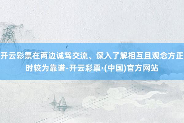 开云彩票在两边诚笃交流、深入了解相互且观念方正时较为靠谱-开云彩票·(中国)官方网站