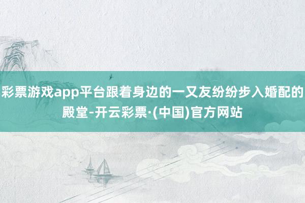 彩票游戏app平台跟着身边的一又友纷纷步入婚配的殿堂-开云彩票·(中国)官方网站
