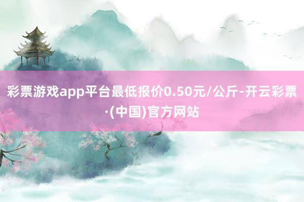 彩票游戏app平台最低报价0.50元/公斤-开云彩票·(中国)官方网站