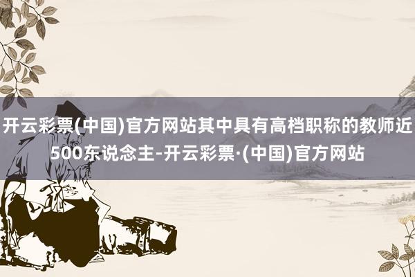 开云彩票(中国)官方网站其中具有高档职称的教师近500东说念主-开云彩票·(中国)官方网站