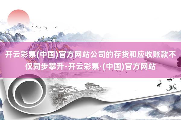 开云彩票(中国)官方网站公司的存货和应收账款不仅同步攀升-开云彩票·(中国)官方网站